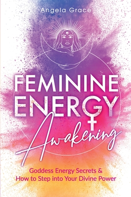 Feminine Energy Awakening: Goddess Energy Secrets & How To Step Into Your Divine Power - Grace, Angela