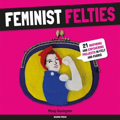 Feminist Felties: 21 Inspiring and Empowering Projects in Felt and Fabric - Covington, Missy