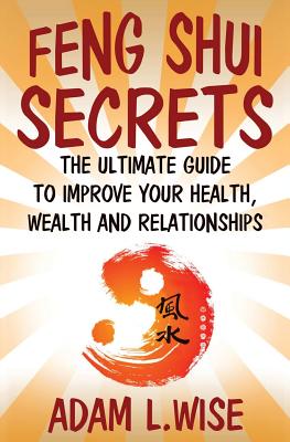 Feng Shui Secrets: The Ultimate Guide to Improve Your Health, Wealth and Relationships - Wise, Adam L