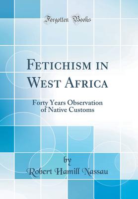 Fetichism in West Africa: Forty Years Observation of Native Customs (Classic Reprint) - Nassau, Robert Hamill