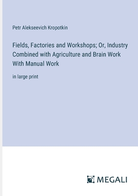 Fields, Factories and Workshops; Or, Industry Combined with Agriculture and Brain Work With Manual Work: in large print - Kropotkin, Petr Alekseevich