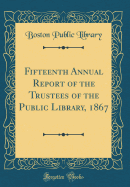 Fifteenth Annual Report of the Trustees of the Public Library, 1867 (Classic Reprint)