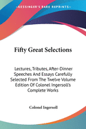 Fifty Great Selections: Lectures, Tributes, After-Dinner Speeches And Essays Carefully Selected From The Twelve Volume Edition Of Colonel Ingersoll's Complete Works