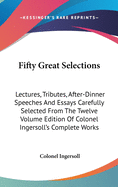 Fifty Great Selections: Lectures, Tributes, After-Dinner Speeches And Essays Carefully Selected From The Twelve Volume Edition Of Colonel Ingersoll's Complete Works