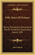 Fifty Years of Science: Being the Address Delivered at York to the British Association, August 1881