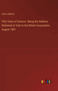 Fifty Years of Science. Being the Address Delivered at York to the British Association August 1881
