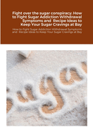 Fight over the sugar conspiracy: How to Fight Sugar Addiction Withdrawal Symptoms and Recipe Ideas to Keep Your Sugar Cravings at Bay: How to Fight Sugar Addiction Withdrawal Symptoms and Recipe Ideas to Keep Your Sugar Cravings at Bay