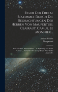 Figur Der Erden, Bestimmet Durch Die Beobachtungen Der Herren Von Maupertuis, Clairaut, Camus, Le Monnier ...: Und Des Hrn. Abts Outhiers ... in Begleitung Des Herrn Celsius ... Auf Ordre Des Konigs Beym Polar-Zirkel Angestellet