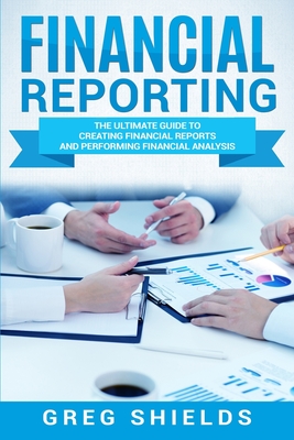 Financial Reporting: The Ultimate Guide to Creating Financial Reports and Performing Financial Analysis - Shields, Greg
