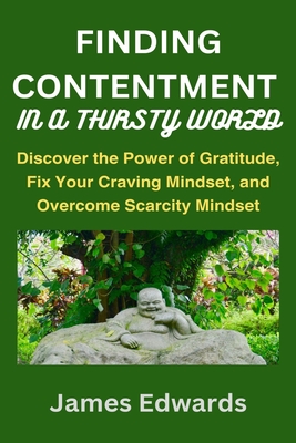 Finding Contentment in a Thirsty World: Discover the Power of Gratitude, Fix Your Craving Mindset, and Overcome Scarcity Mindset - Edwards, James