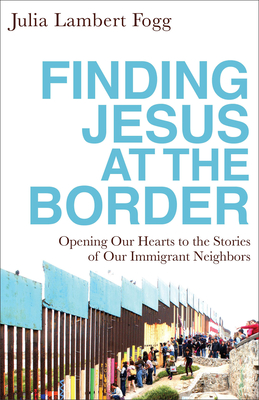 Finding Jesus at the Border: Opening Our Hearts to the Stories of Our Immigrant Neighbors - Fogg, Julia Lambert