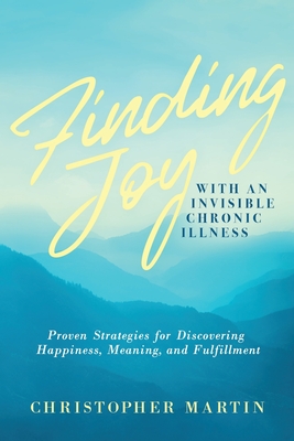 Finding Joy with an Invisible Chronic Illness: Proven Strategies for Discovering Happiness, Meaning, and Fulfillment - Martin, Christopher, and Das, Subinoy (Foreword by)