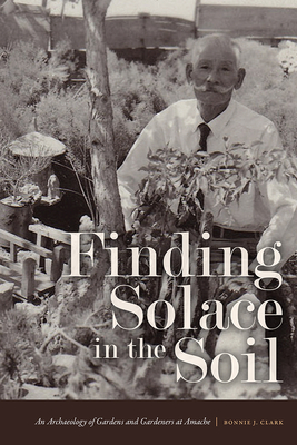 Finding Solace in the Soil: An Archaeology of Gardens and Gardeners at Amache - Clark, Bonnie J