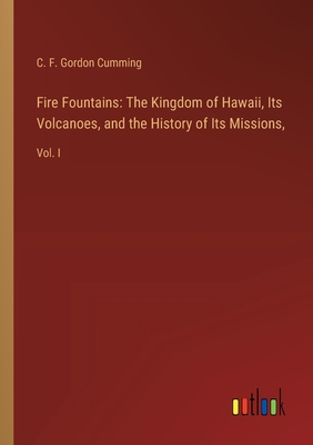 Fire Fountains: The Kingdom of Hawaii, Its Volcanoes, and the History of Its Missions: Vol. I - Gordon Cumming, C F