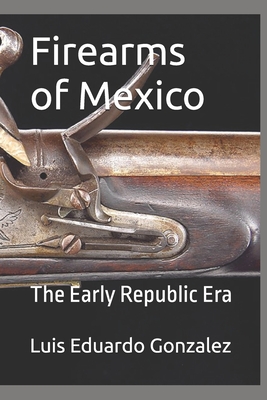 Firearms of Mexico: The Early Republic Era - Gonzalez, Luis Eduardo