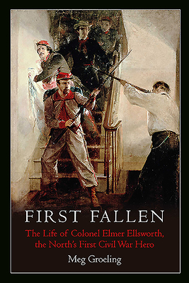 First Fallen: The Life of Colonel Elmer Ellsworth, the North's First Civil War Hero - Groeling, Meg
