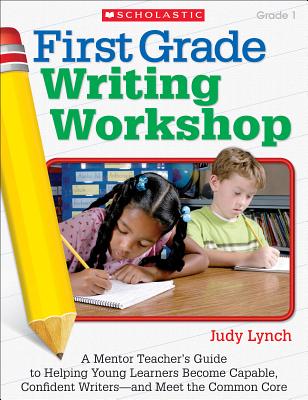 First Grade Writing Workshop, Grade 1: A Mentor Teacher's Guide to Helping Young Learners Become Capable, Confident Writers--And Meet the Common Core - Lynch, Judy