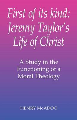 First of Its Kind: Jeremy Taylor's Life of Christ: A Study in the Functioning of a Moral Theology - McAdoo, Henry