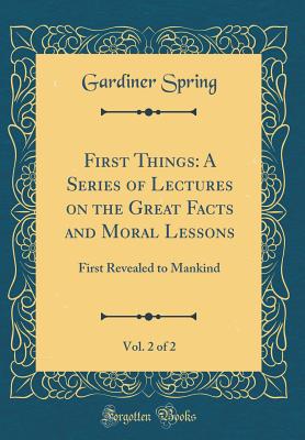 First Things: A Series of Lectures on the Great Facts and Moral Lessons, Vol. 2 of 2: First Revealed to Mankind (Classic Reprint) - Spring, Gardiner