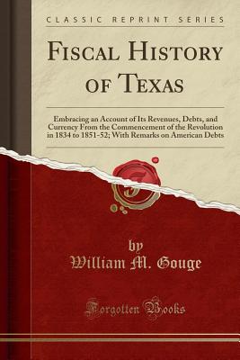 Fiscal History of Texas: Embracing an Account of Its Revenues, Debts, and Currency from the Commencement of the Revolution in 1834 to 1851-52; With Remarks on American Debts (Classic Reprint) - Gouge, William M