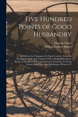 Five Hundred Points of Good Husbandry: As Well for the Champion Or Open Country, As for the Woodland Or Several; Together With a Book of Huswifery. Being a Calendar of Rural and Domestic Economy, for Every Month in the Year; and Exhibiting a Picture of T - Mavor, William Fordyce, and Tusser, Thomas