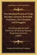 Five Hundred Practical Trade Receipts, General, Remedial, Veterinary, for Chemists and Druggists: Including Approximate Formulae of Several Popular Proprietary Articles (1883)