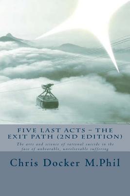 Five Last Acts - The Exit Path (2015 edition): The arts and science of rational suicide in the face of unbearable, unrelievable suffering - Docker, Chris