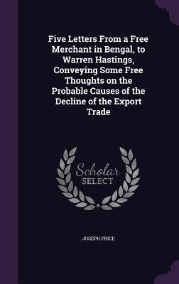 Five Letters From a Free Merchant in Bengal, to Warren Hastings, Conveying Some Free Thoughts on the Probable Causes of the Decline of the Export Trade - Price, Joseph