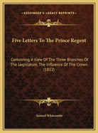 Five Letters to the Prince Regent: Containing a View of the Three Branches of the Legislature, the Influence of the Crown (1812)