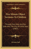 Five Minute Object Sermons to Children: ... Through Eye-Gate and Ear-Gate Into the City of Child-Soul