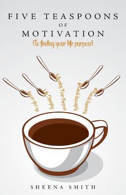 Five Teaspoons of Motivation (to Finding Your Life Purpose) - Smith, Sheena