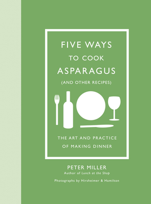 Five Ways to Cook Asparagus (and Other Recipes): The Art and Practice of Making Dinner - Miller, Peter, Dr., and Hirsheimer, Christopher (Photographer), and Hamilton, Melissa (Photographer)
