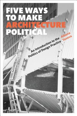 Five Ways to Make Architecture Political: An Introduction to the Politics of Design Practice - Yaneva, Albena, Prof.