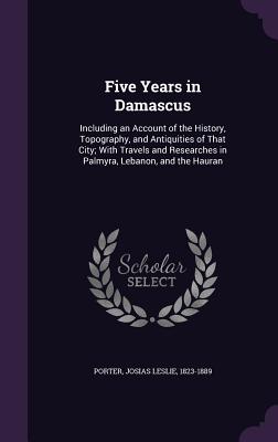 Five Years in Damascus: Including an Account of the History, Topography, and Antiquities of That City; With Travels and Researches in Palmyra, Lebanon, and the Hauran - Porter, Josias Leslie