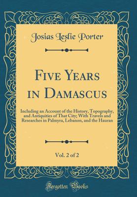 Five Years in Damascus, Vol. 2 of 2: Including an Account of the History, Topography, and Antiquities of That City; With Travels and Researches in Palmyra, Lebanon, and the Hauran (Classic Reprint) - Porter, Josias Leslie