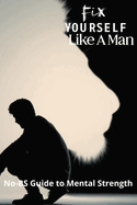 Fix Yourself Like a Man: No-BS Guide to Mental Strength