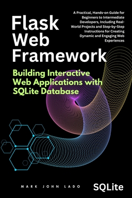 Flask Web Framework Building Interactive Web Applications with SQLite Database: A Practical, Hands-on Guide for Beginners to Intermediate Developers, Including Real-World Projects and Step-by-Step Instructions for Creating Dynamic - Lado, Mark John Perez