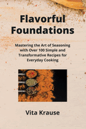 Flavorful Foundations: Mastering the Art of Seasoning with Over 100 Simple and Transformative Recipes for Everyday Cooking