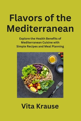 Flavors of the Mediterranean: Explore the Health Benefits of Mediterranean Cuisine with Simple Recipes and Meal Planning - Krause, Vita