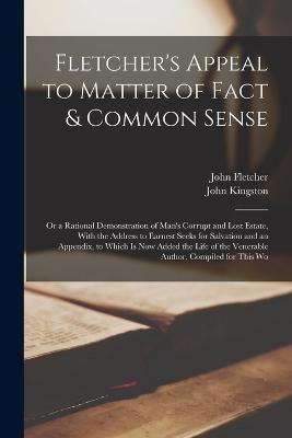 Fletcher's Appeal to Matter of Fact & Common Sense: Or a Rational Demonstration of Man's Corrupt and Lost Estate, With the Address to Earnest Seeks for Salvation and an Appendix, to Which Is Now Added the Life of the Venerable Author, Compiled for This Wo - Fletcher, John, and Kingston, John