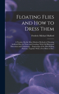 Floating Flies and How to Dress Them: A Treatise On the Most Modern Methods of Dressing Artificial Flies for Trout and Grayling, With Full Illustrated Directions and Containing ... Engravings of the Most Killing Patterns, Together With a Few Hints to Dry- - Halford, Frederic Michael