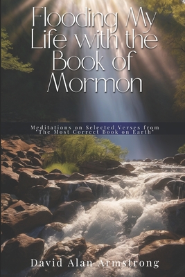 Flooding My Life with the Book of Mormon: Meditations on Selected Verses from "the Most Correct Book on Earth" - Armstrong, David Alan