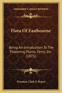 Flora Of Eastbourne: Being An Introduction To The Flowering Plants, Ferns, Etc. (1875)