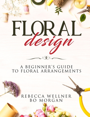 Floral Design: A Beginner's Guide to Floral Arrangements - Morgan, Bo, and Wellner, Rebecca