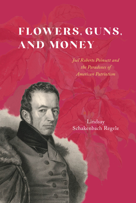 Flowers, Guns, and Money: Joel Roberts Poinsett and the Paradoxes of American Patriotism - Schakenbach Regele, Lindsay