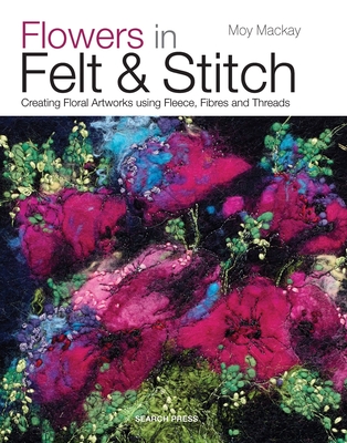Flowers in Felt & Stitch: Creating Floral Artworks Using Fleece, Fibres and Threads - Mackay, Moy