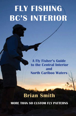 Fly Fishing Bc's Interior: A Fly Fisher's Guide to the Central Interior and North Cariboo Waters - Smith, Brian