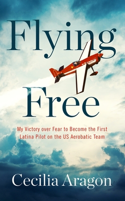 Flying Free: My Victory Over Fear to Become the First Latina Pilot on the Us Aerobatic Team - Aragon, Cecilia