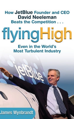 Flying High: How JetBlue Founder and CEO David Neeleman Beats the Competition... Even in the World's Most Turbulent Industry - Wynbrandt, James