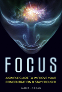 Focus: A Simple Guide to Improve Your Concentration & Stay Focused